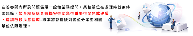 在答客問內所詢問題係屬一般性業務提問,業務單位在處理時並無時限規範,如台端反應具有機密性緊急性重要性問題或建議,建請改投民意信箱,該案將會掛號列管並分案至相關單位依限辦理。
